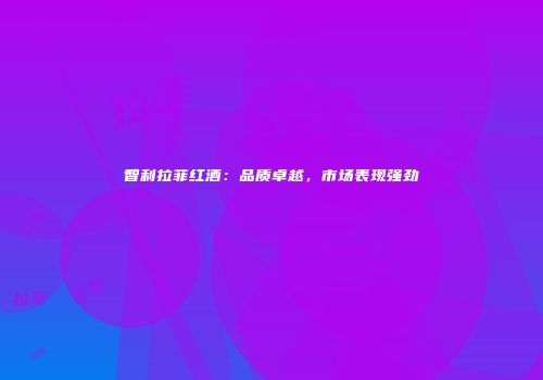 智利拉菲红酒：品质卓越，市场表现强劲