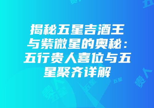 揭秘五星吉酒王与紫微星的奥秘：五行贵人喜位与五星聚齐详解