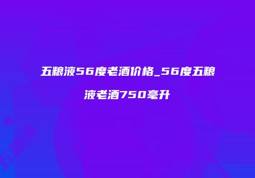 五粮液56度老酒价格_56度五粮液老酒750毫升