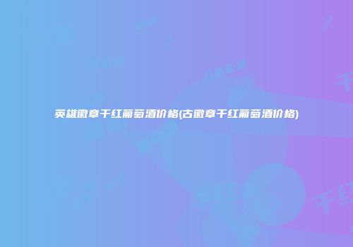 英雄徽章干红葡萄酒价格(古徽章干红葡萄酒价格)