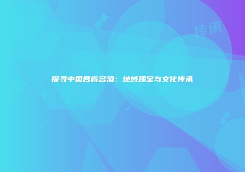 探寻中国各省名酒：地域瑰宝与文化传承