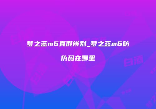 梦之蓝m6真假辨别_梦之蓝m6防伪码在哪里