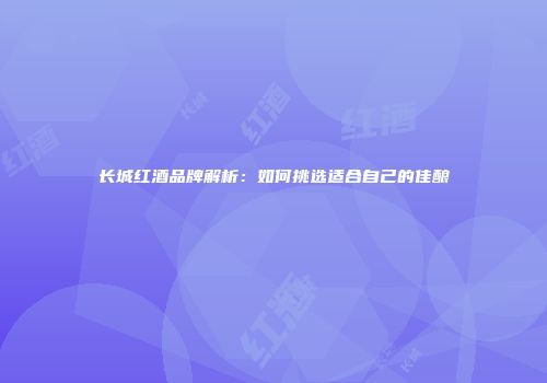 长城红酒品牌解析：如何挑选适合自己的佳酿