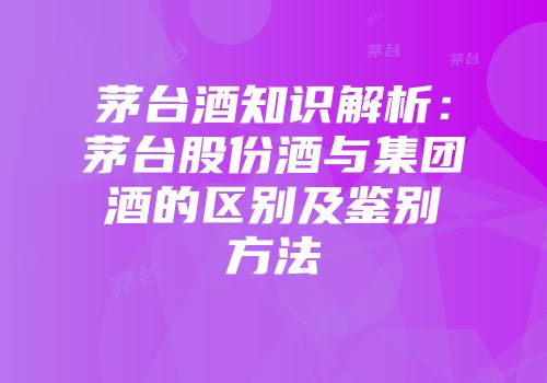茅台酒知识解析：茅台股份酒与集团酒的区别及鉴别方法