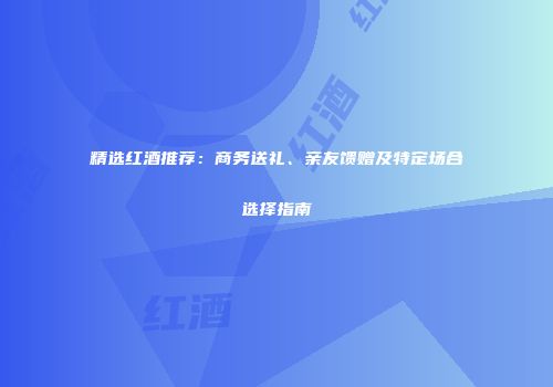 精选红酒推荐：商务送礼、亲友馈赠及特定场合选择指南