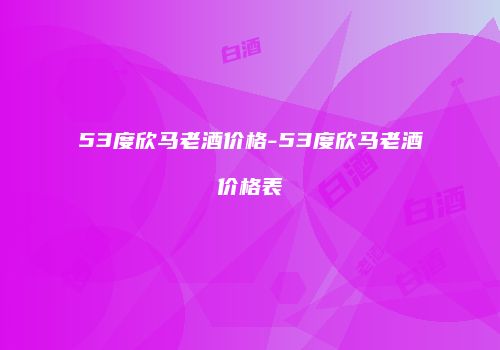 53度欣马老酒价格-53度欣马老酒价格表
