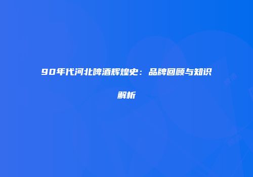90年代河北啤酒辉煌史：品牌回顾与知识解析