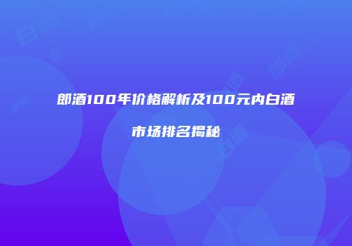 郎酒100年价格解析及100元内白酒市场排名揭秘