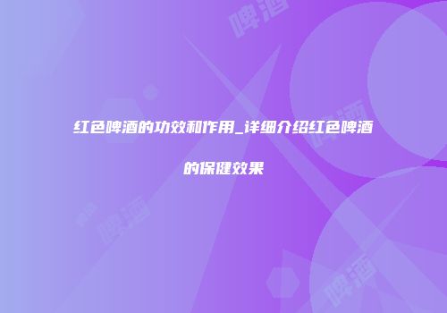 红色啤酒的功效和作用_详细介绍红色啤酒的保健效果