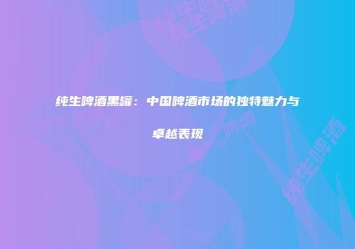 纯生啤酒黑罐：中国啤酒市场的独特魅力与卓越表现