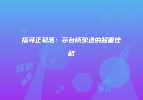 探寻正和酒：茅台镇酿造的酱香佳酿