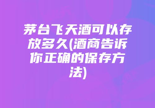 茅台飞天酒可以存放多久(酒商告诉你正确的保存方法)