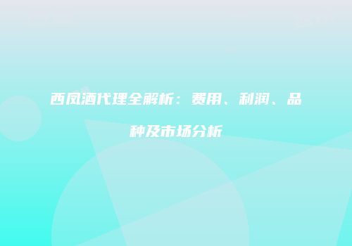 西凤酒代理全解析：费用、利润、品种及市场分析