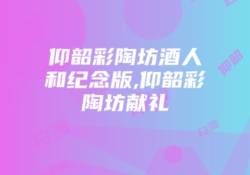 仰韶彩陶坊酒人和纪念版,仰韶彩陶坊献礼