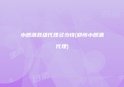小郎酒县级代理多少钱(郑州小郎酒代理)