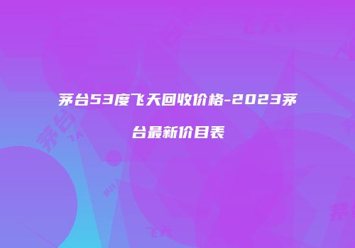 茅台53度飞天回收价格-2023茅台最新价目表
