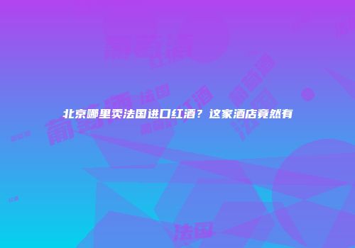 北京哪里卖法国进口红酒？这家酒店竟然有