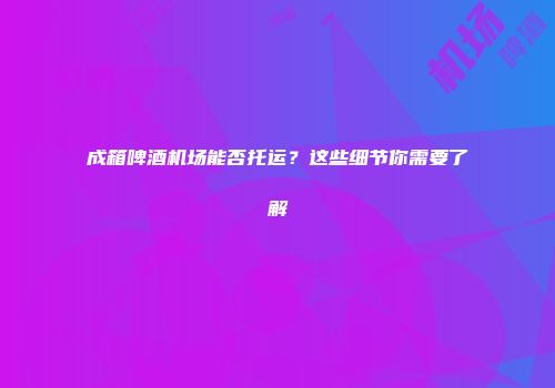 成箱啤酒机场能否托运？这些细节你需要了解
