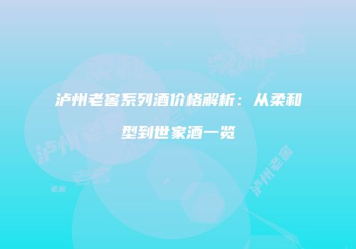 泸州老窖系列酒价格解析：从柔和型到世家酒一览