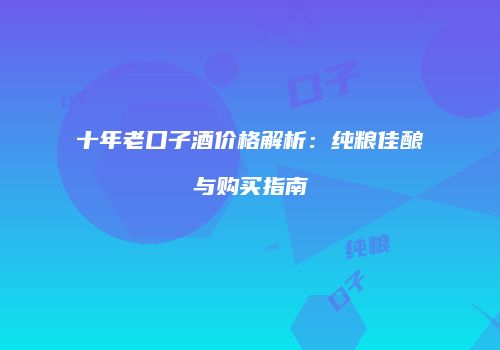 十年老口子酒价格解析：纯粮佳酿与购买指南