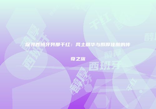 探寻西班牙列那干红：风土精华与醇厚佳酿的传奇之旅