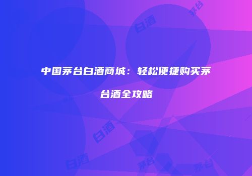 中国茅台白酒商城：轻松便捷购买茅台酒全攻略