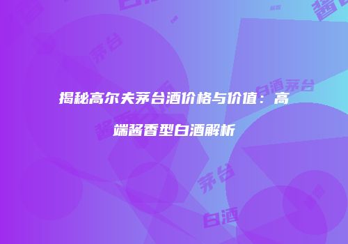 揭秘高尔夫茅台酒价格与价值：高端酱香型白酒解析