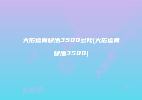 天佑德青稞酒3500多钱(天佑德青稞酒3500)