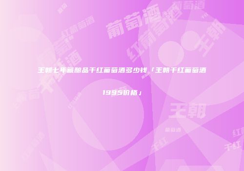 王朝七年藏酿品干红葡萄酒多少钱「王朝干红葡萄酒1995价格」