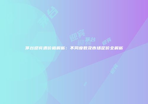 茅台迎宾酒价格解析：不同度数及市场定价全解析
