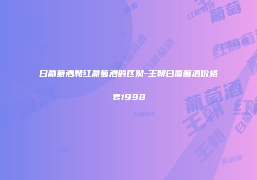 白葡萄酒和红葡萄酒的区别-王朝白葡萄酒价格表1998