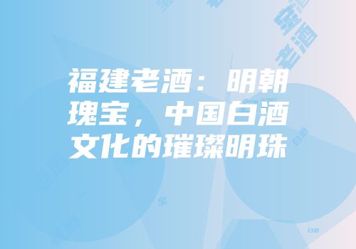 福建老酒：明朝瑰宝，中国白酒文化的璀璨明珠