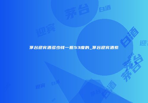 茅台迎宾酒多少钱一瓶53度的_茅台迎宾酒紫