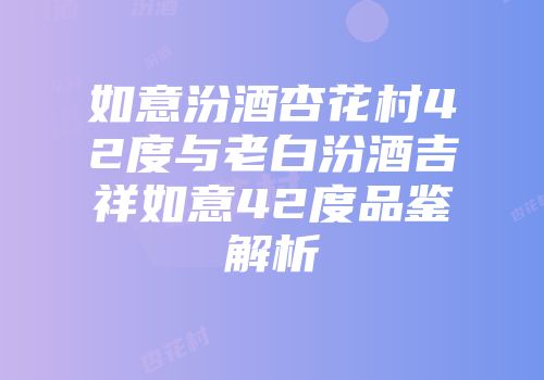 如意汾酒杏花村42度与老白汾酒吉祥如意42度品鉴解析