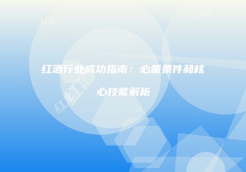 红酒行业成功指南：必备条件和核心技能解析