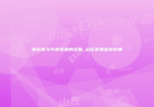燕岭春与华都老酒的区别_山庄老酒金龙价格