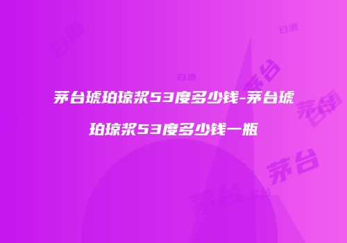 茅台琥珀琼浆53度多少钱-茅台琥珀琼浆53度多少钱一瓶