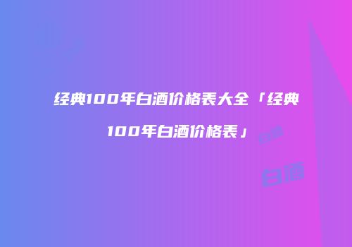 经典100年白酒价格表大全「经典100年白酒价格表」