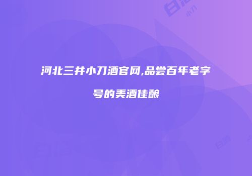 河北三井小刀酒官网,品尝百年老字号的美酒佳酿