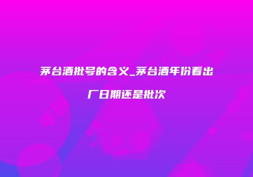茅台酒批号的含义_茅台酒年份看出厂日期还是批次