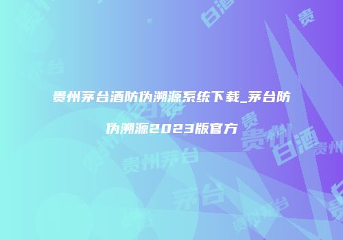 贵州茅台酒防伪溯源系统下载_茅台防伪溯源2023版官方