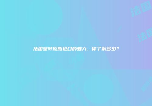 法国皇轩原瓶进口的魅力，你了解多少？