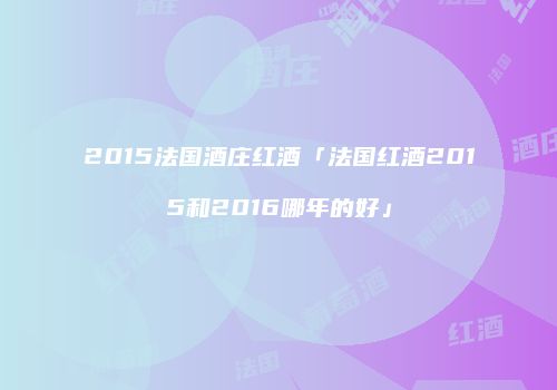 2015法国酒庄红酒「法国红酒2015和2016哪年的好」