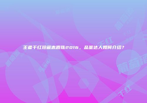 王者干红珍藏赤霞珠2016，品鉴达人如何介绍？