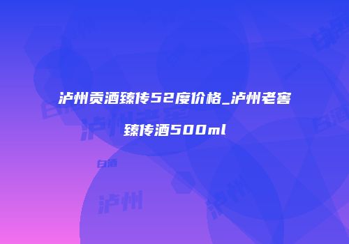 泸州贡酒臻传52度价格_泸州老窖臻传酒500ml