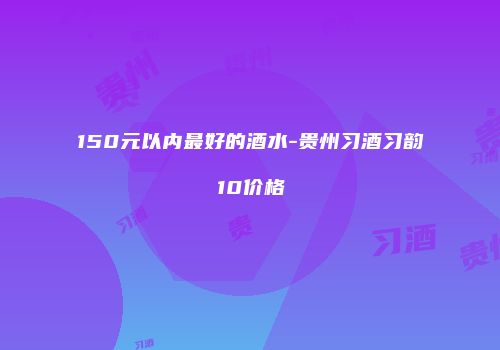 150元以内最好的酒水-贵州习酒习韵10价格