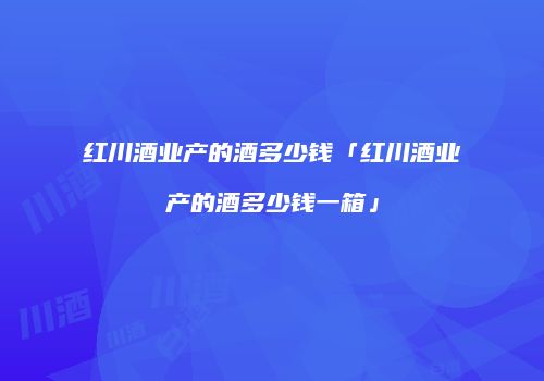 红川酒业产的酒多少钱「红川酒业产的酒多少钱一箱」