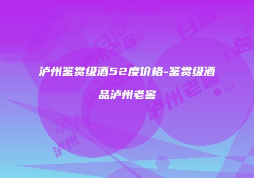泸州鉴赏级酒52度价格-鉴赏级酒品泸州老窖