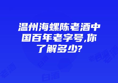 温州海螺陈老酒中国百年老字号,你了解多少?