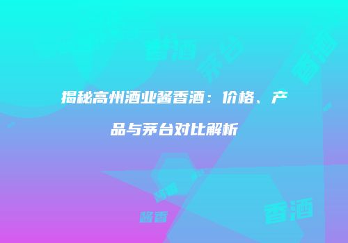 揭秘高州酒业酱香酒：价格、产品与茅台对比解析